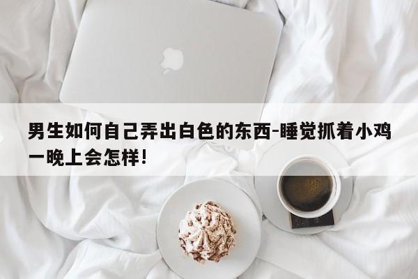 男生如何自己弄出白色的东西-睡觉抓着小鸡一晚上会怎样!